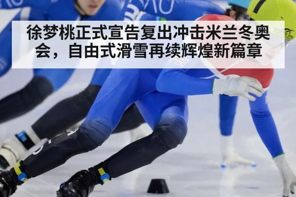 徐梦桃正式宣告复出冲击米兰冬奥会,自由式滑雪再续辉煌新篇章