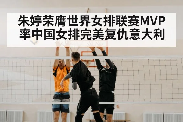 朱婷荣膺世界女排联赛MVP 率中国女排完美复仇意大利