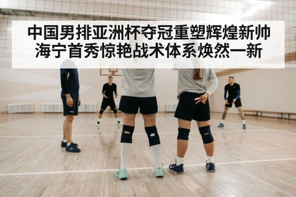 中国男排亚洲杯夺冠重塑辉煌新帅海宁首秀惊艳战术体系焕然一新